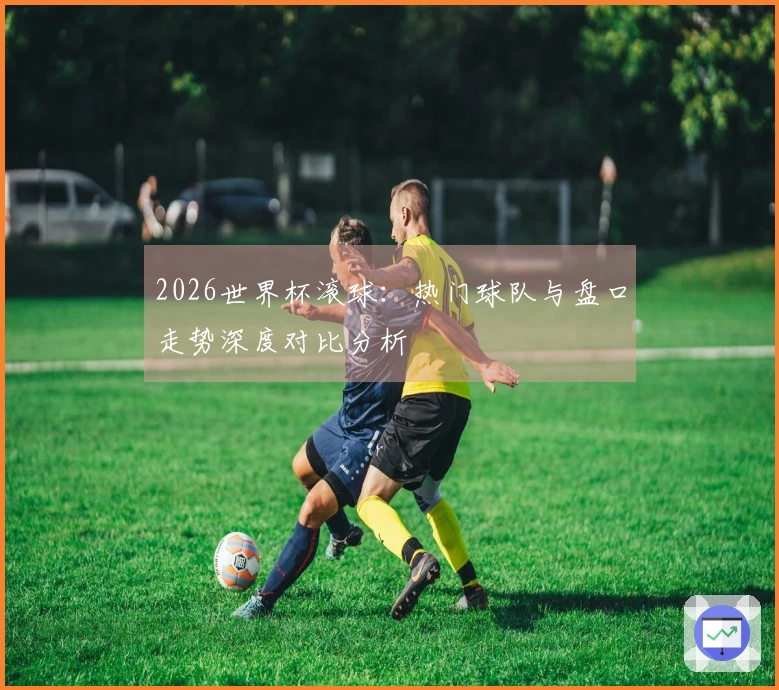 2026世界杯滚球：热门球队与盘口走势深度对比分析