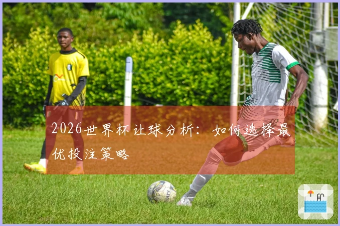 2026世界杯让球分析:如何选择最优投注策略