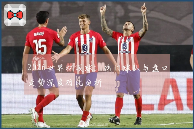 2026世界杯滚球:热门球队与盘口走势深度对比分析
